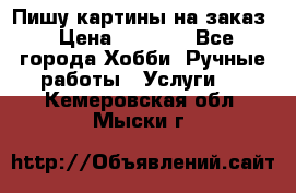 Пишу картины на заказ › Цена ­ 6 000 - Все города Хобби. Ручные работы » Услуги   . Кемеровская обл.,Мыски г.